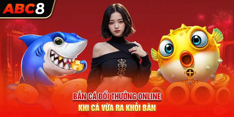 Bắn cá đổi thưởng online khi cá vừa ra khỏi bàn